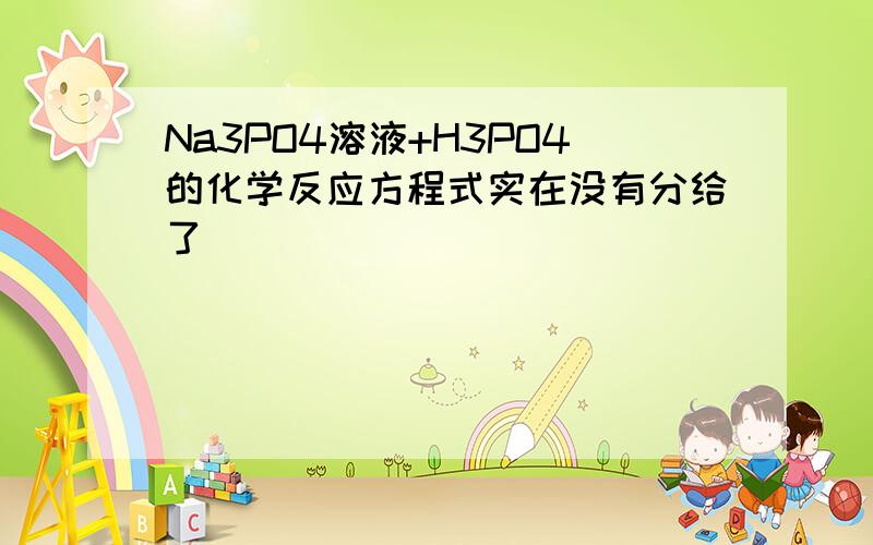 Na3PO4溶液+H3PO4的化学反应方程式实在没有分给了