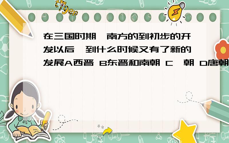 在三国时期,南方的到初步的开发以后,到什么时候又有了新的发展A西晋 B东晋和南朝 C隋朝 D唐朝