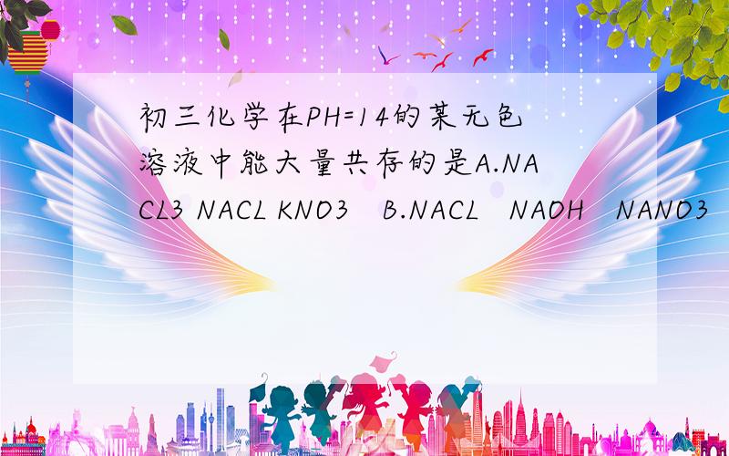 初三化学在PH=14的某无色溶液中能大量共存的是A.NACL3 NACL KNO3   B.NACL   NAOH   NANO3  C.CACL2  NANO3  NA2CO3   D.KNO3  H2SO4  NACL          求答案和原因.越详细越好