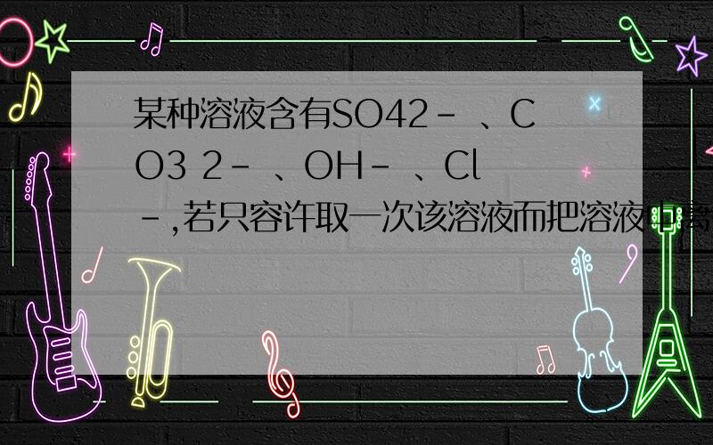 某种溶液含有SO42－ 、CO3 2－ 、OH－ 、Cl－,若只容许取一次该溶液而把溶液中离子分别检验出来,则应采取什么样的措施（如果能写出离子方程式的,写出每检验一种离子后的离子方程式）（1