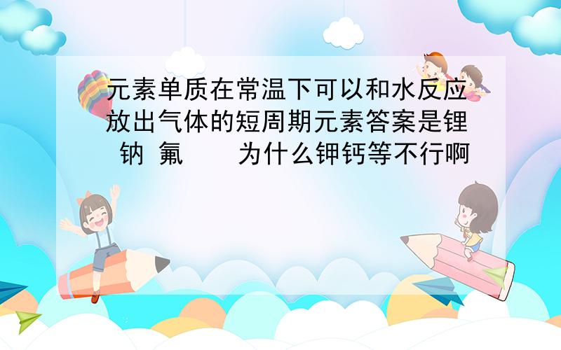 元素单质在常温下可以和水反应放出气体的短周期元素答案是锂 钠 氟    为什么钾钙等不行啊