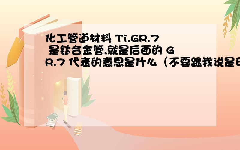 化工管道材料 Ti.GR.7 是钛合金管,就是后面的 GR.7 代表的意思是什么（不要跟我说是印刷问题,不是Cr)