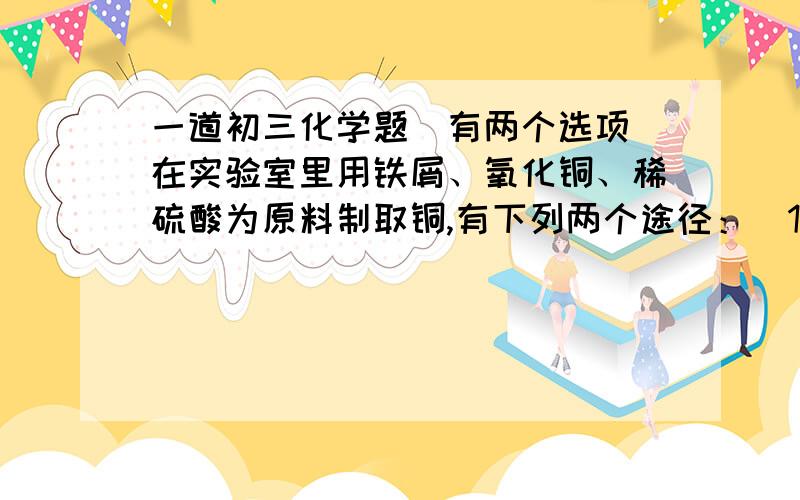 一道初三化学题（有两个选项）在实验室里用铁屑、氧化铜、稀硫酸为原料制取铜,有下列两个途径：（1）铁屑和稀硫酸反应生成硫酸亚铁和氢气,再用氢气加氧化铜加热生成铜（2）氧化铜和