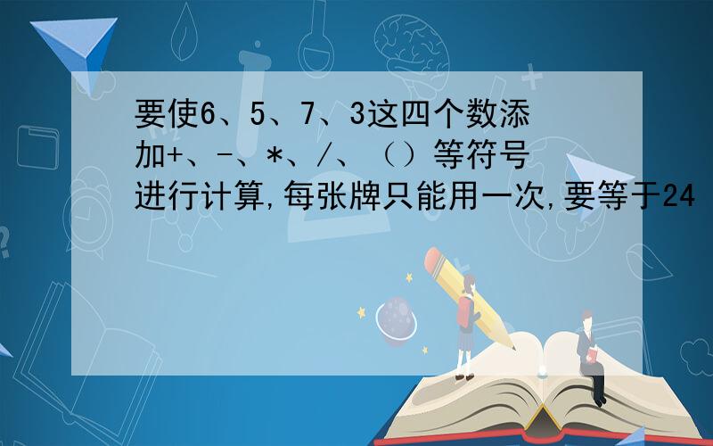 要使6、5、7、3这四个数添加+、-、*、/、（）等符号进行计算,每张牌只能用一次,要等于24