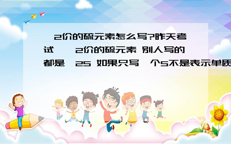 —2价的硫元素怎么写?昨天考试,—2价的硫元素 别人写的都是—2S 如果只写一个S不是表示单质吗,化合价不是0吗?我写的是—2CaS 到底哪个对啊