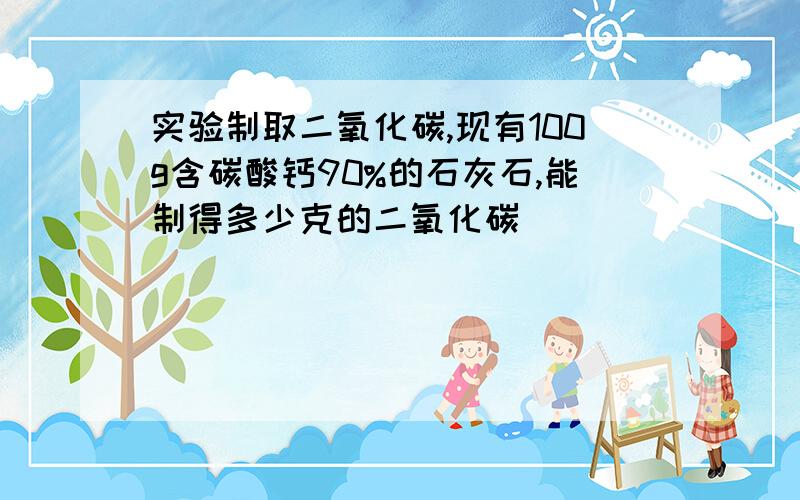 实验制取二氧化碳,现有100g含碳酸钙90%的石灰石,能制得多少克的二氧化碳