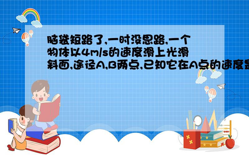 脑袋短路了,一时没思路,一个物体以4m/s的速度滑上光滑斜面,途径A,B两点,已知它在A点的速度是B点的两倍,由B点经0.5s到达顶端C,速度恰好为0,A,B间距离为0.75m求斜面的长度以及物体由底端滑至B