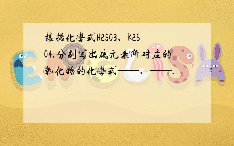 根据化学式H2SO3、K2SO4,分别写出硫元素所对应的氧化物的化学式——、——.