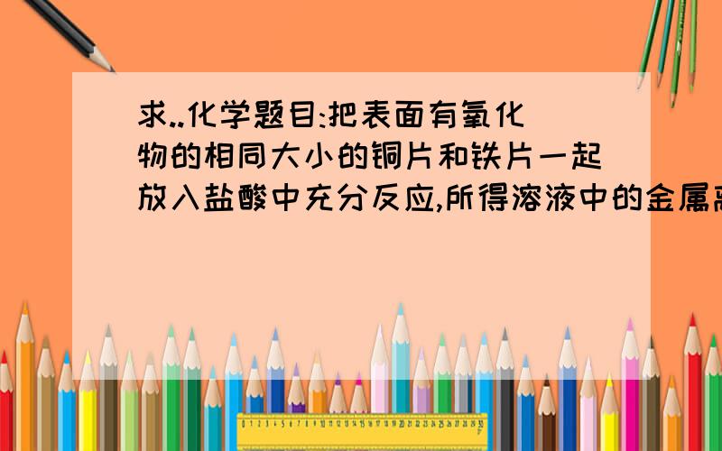 求..化学题目:把表面有氧化物的相同大小的铜片和铁片一起放入盐酸中充分反应,所得溶液中的金属离子是把表面有氧化物的相同大小的铜片和铁片一起放入盐酸中充分反应,所得溶液中的金