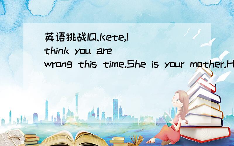 英语挑战IQ.Kete,I think you are wrong this time.She is your mother.How can you answer back to you mother?What does the phrase