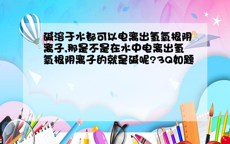 碱溶于水都可以电离出氢氧根阴离子,那是不是在水中电离出氢氧根阴离子的就是碱呢?3Q如题