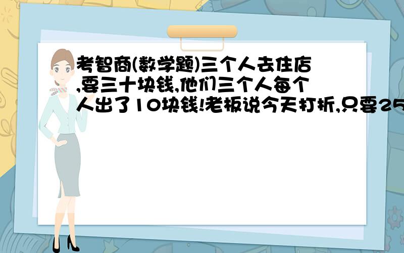 考智商(数学题)三个人去住店,要三十块钱,他们三个人每个人出了10块钱!老板说今天打折,只要25块钱,于是叫伙计退5块钱给他们三个．伙计悄悄拿了2块钱藏了起来,给了那三个人每人1块．这样