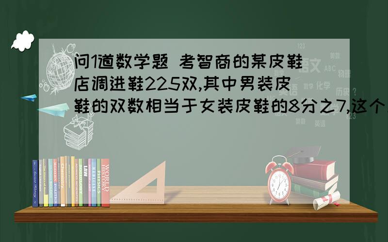 问1道数学题 考智商的某皮鞋店调进鞋225双,其中男装皮鞋的双数相当于女装皮鞋的8分之7,这个皮鞋店调进女装皮鞋多少双?