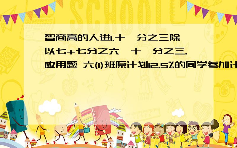 智商高的人进1.十一分之三除以七+七分之六*十一分之三.应用题 六(1)班原计划12.5%的同学参加计算机比赛,后来又增加了2名,这样使得参加比赛的人数占全班人数的六分之一,六(1)班参加这次计