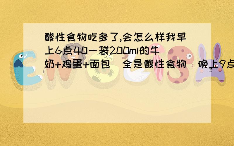 酸性食物吃多了,会怎么样我早上6点40一袋200ml的牛奶+鸡蛋+面包（全是酸性食物）晚上9点再喝一袋200ml的牛奶,10点睡觉,平时我吃的蔬菜挺多了,最近由于矫正牙齿,没吃水果.我最近发现我舌根