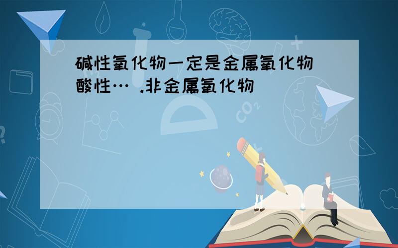 碱性氧化物一定是金属氧化物 酸性… .非金属氧化物