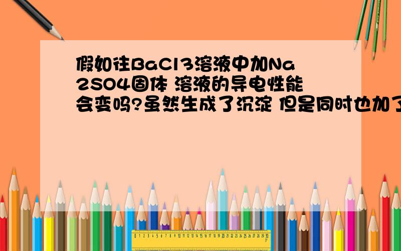 假如往BaCl3溶液中加Na2SO4固体 溶液的导电性能会变吗?虽然生成了沉淀 但是同时也加了Na不是吗?那就应该不变?还是?另外 对于PCl5=PCl3+Cl2这个反应 增加 PCl5相当于增加这个平衡进去是不是因为