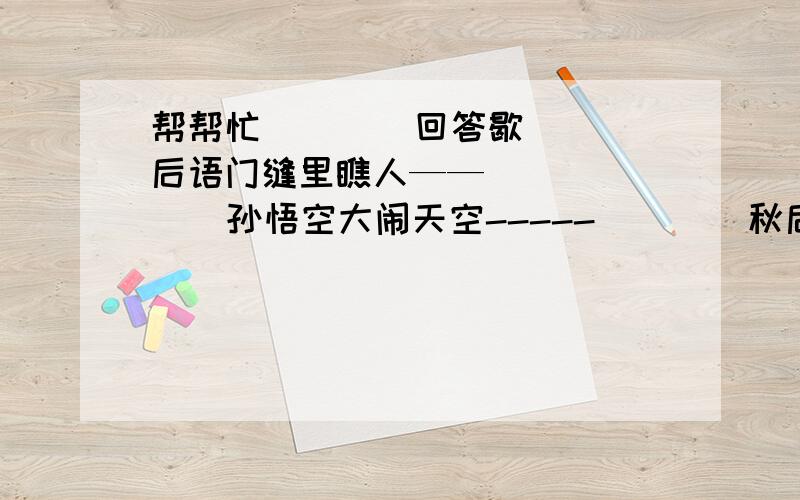 帮帮忙        回答歇后语门缝里瞧人——         孙悟空大闹天空-----        秋后的蚂蚱----孙猴子坐天下----       孔夫子搬家----             司马昭之心----泥菩萨过河---          骑轳看唱本----