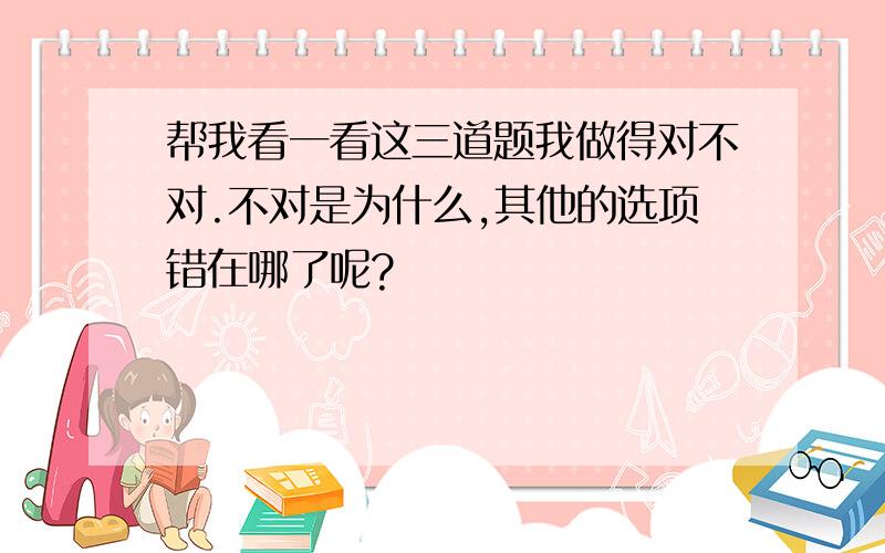 帮我看一看这三道题我做得对不对.不对是为什么,其他的选项错在哪了呢?