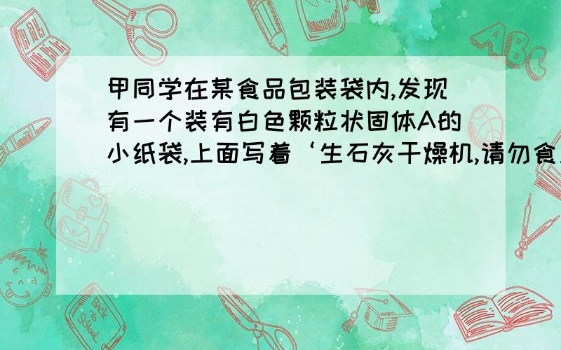 甲同学在某食品包装袋内,发现有一个装有白色颗粒状固体A的小纸袋,上面写着‘生石灰干燥机,请勿食用’甲同学随手将小纸袋拿出来放在空气中,经过一段时间后,发现纸袋内的白色颗粒粘在