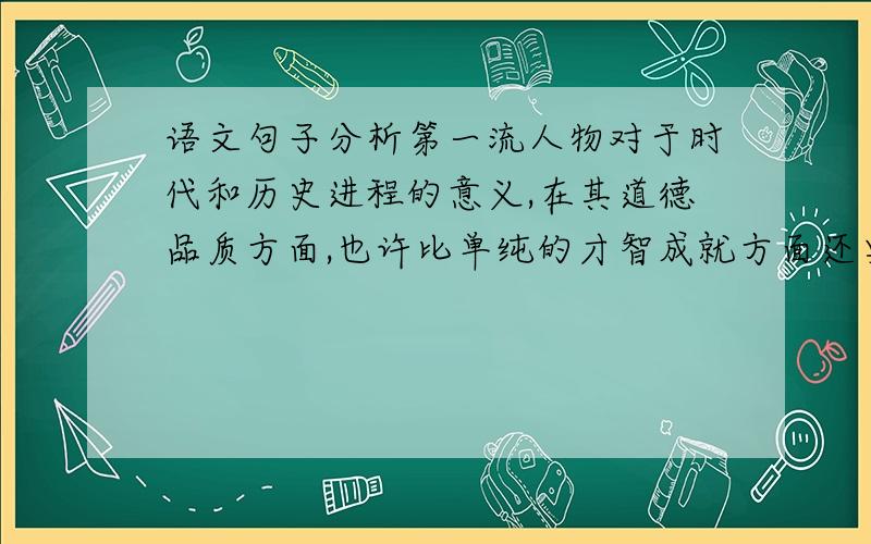 语文句子分析第一流人物对于时代和历史进程的意义,在其道德品质方面,也许比单纯的才智成就方面还要大.（写出对句子的理解）提示：小学六年级指导丛书33页的题目.课题是《跨越百年的