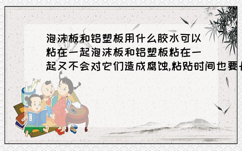 泡沫板和铝塑板用什么胶水可以粘在一起泡沫板和铝塑板粘在一起又不会对它们造成腐蚀,粘贴时间也要长久,请问用什么胶水比较好?