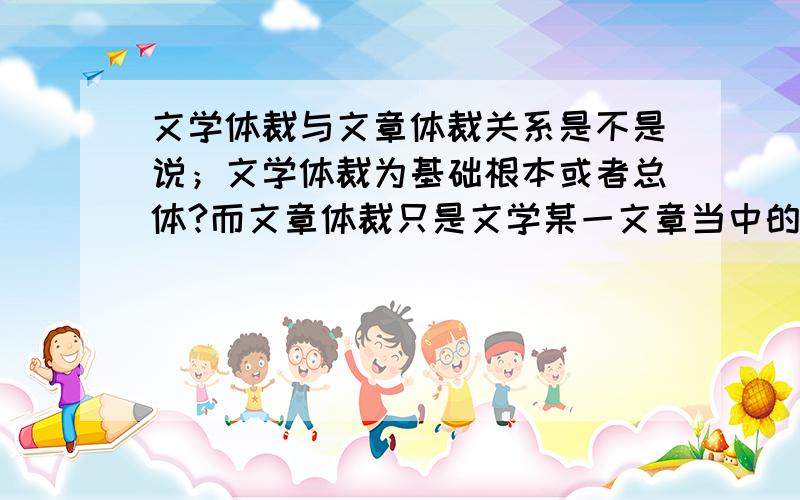 文学体裁与文章体裁关系是不是说；文学体裁为基础根本或者总体?而文章体裁只是文学某一文章当中的体裁?它们的关系是不是总体与局部?