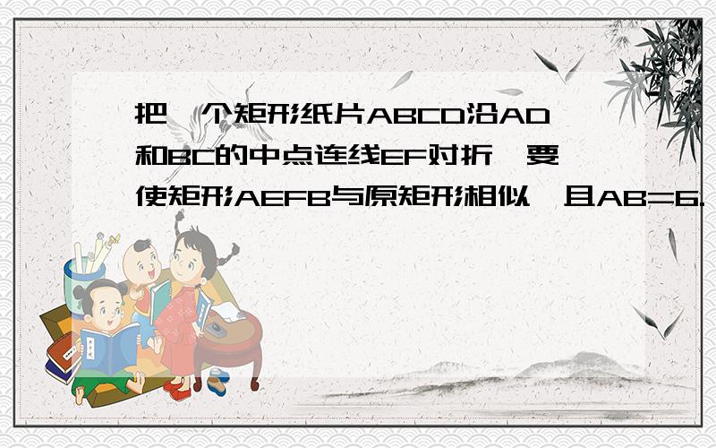 把一个矩形纸片ABCD沿AD和BC的中点连线EF对折,要使矩形AEFB与原矩形相似,且AB=6.（1）求AD的长 （2）求矩形AEFB与矩形ABCD的相似比.