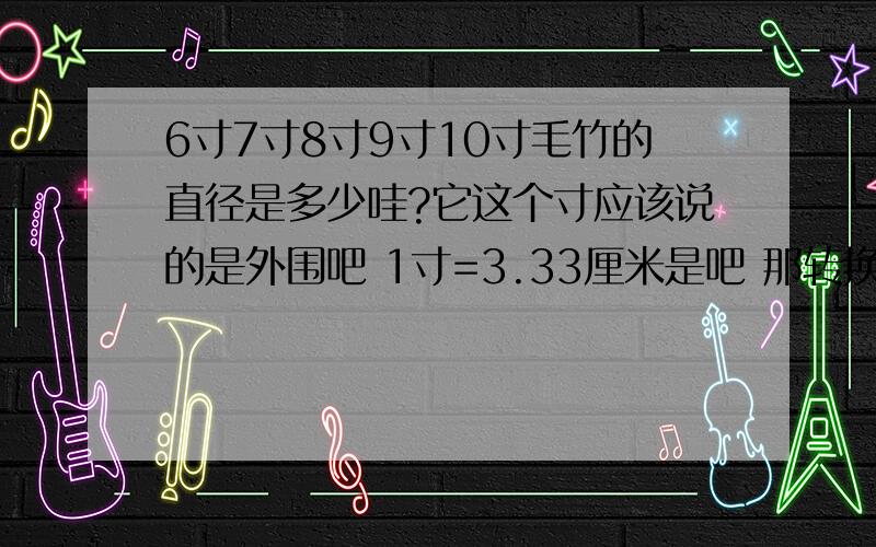 6寸7寸8寸9寸10寸毛竹的直径是多少哇?它这个寸应该说的是外围吧 1寸=3.33厘米是吧 那转换成直径大概是多少哦?是不是把长度围成一个圆就能量出直径了?