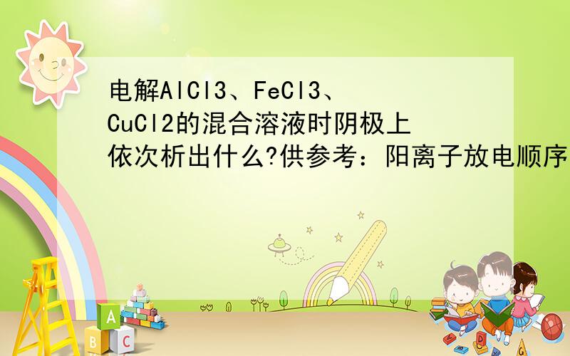 电解AlCl3、FeCl3、CuCl2的混合溶液时阴极上依次析出什么?供参考：阳离子放电顺序：Ag+>Hg2+>Fe3+Cu2+>H+>Pb2+>Sn2+>Fe2+>Zn2+>〔H+〕>Al3+>Mg2+>Na+>Ca2+>K+我认为应该先析出Cu,然后是Fe,然后是H2,铝则不会析出.