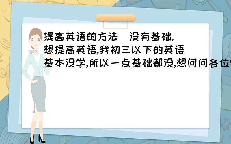 提高英语的方法（没有基础,）想提高英语,我初三以下的英语基本没学,所以一点基础都没,想问问各位师兄师姐们我改从哪起,我想利用寒假的时间补回来.请问有什么方法可以又快又好