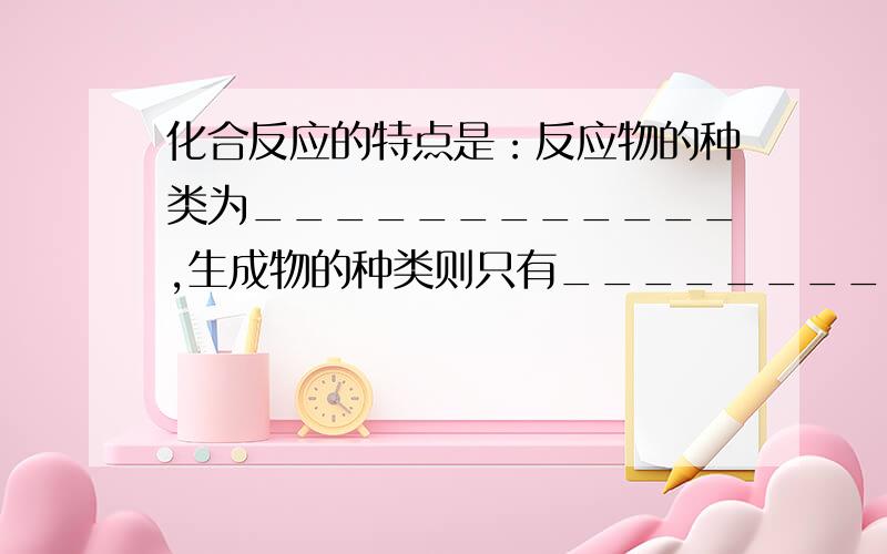 化合反应的特点是：反应物的种类为____________,生成物的种类则只有_________种.分解反应的特点是：反应物的种类是____________,生成物的种类是____________.