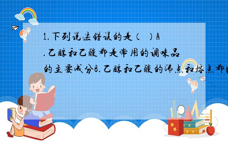 1.下列说法错误的是（ ）A.乙醇和乙酸都是常用的调味品的主要成分B.乙醇和乙酸的沸点和熔点都比乙烷、乙烯的沸点和熔点高C.乙醇和乙酸都能发生氧化反应D.乙醇和乙酸之间能发生酯化反