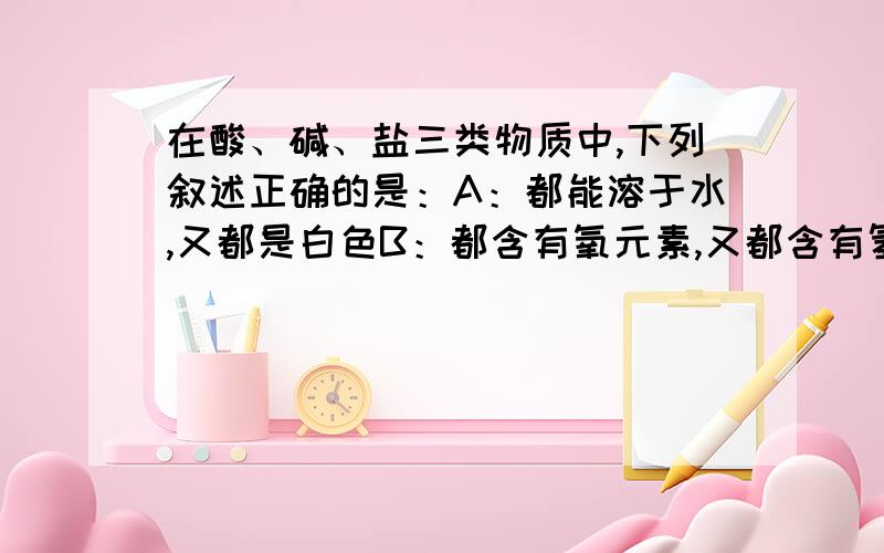 在酸、碱、盐三类物质中,下列叙述正确的是：A：都能溶于水,又都是白色B：都含有氧元素,又都含有氢元素C：都是电解质,又都是化合物D:都是溶液,整个溶液又不显电性