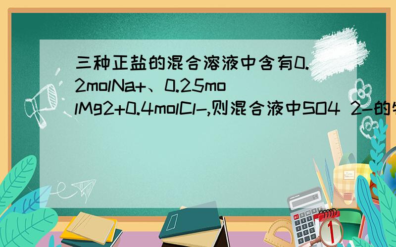 三种正盐的混合溶液中含有0.2molNa+、0.25molMg2+0.4molCl-,则混合液中SO4 2-的物质的量为————mol,SO4 2-的数目为————