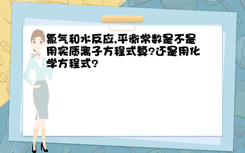 氯气和水反应,平衡常数是不是用实质离子方程式算?还是用化学方程式?