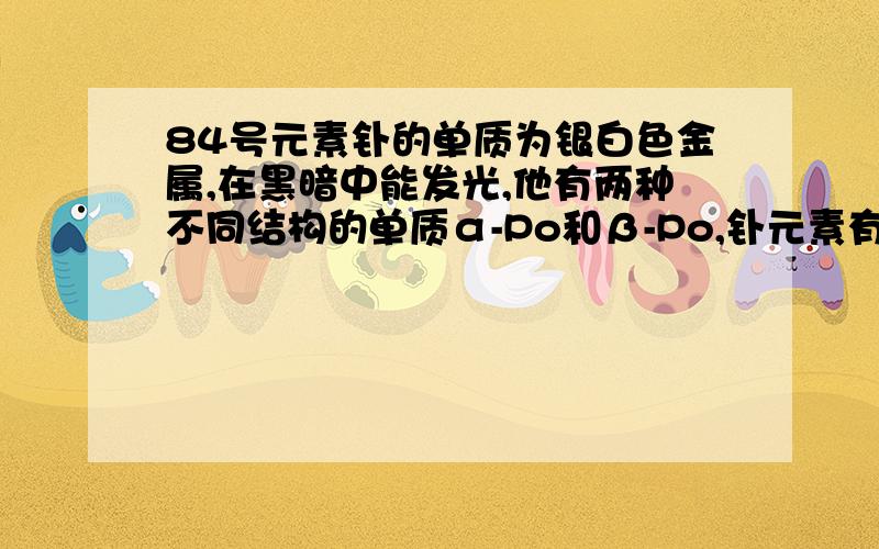 84号元素钋的单质为银白色金属,在黑暗中能发光,他有两种不同结构的单质α-Po和β-Po,钋元素有质量数从192到218的全部核素,下列有关钋元素的说法正确的是（ ）A.钋元素是由居里夫人发现并命