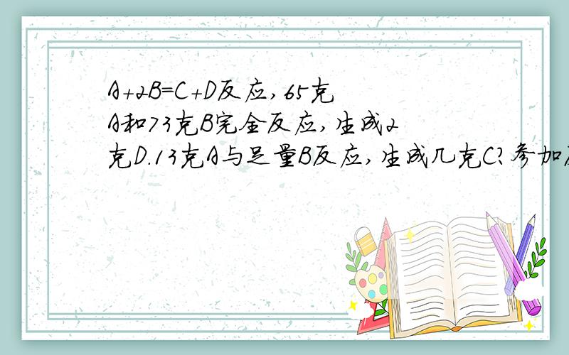 A+2B=C+D反应,65克A和73克B完全反应,生成2克D.13克A与足量B反应,生成几克C?参加反应的B的质量是几克