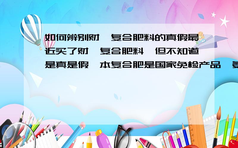 如何辨别财鑫复合肥料的真假最近买了财鑫复合肥料,但不知道是真是假,本复合肥是国家免检产品,氨化造粒,氮磷钾（15-22-8）,总养分大于45%,