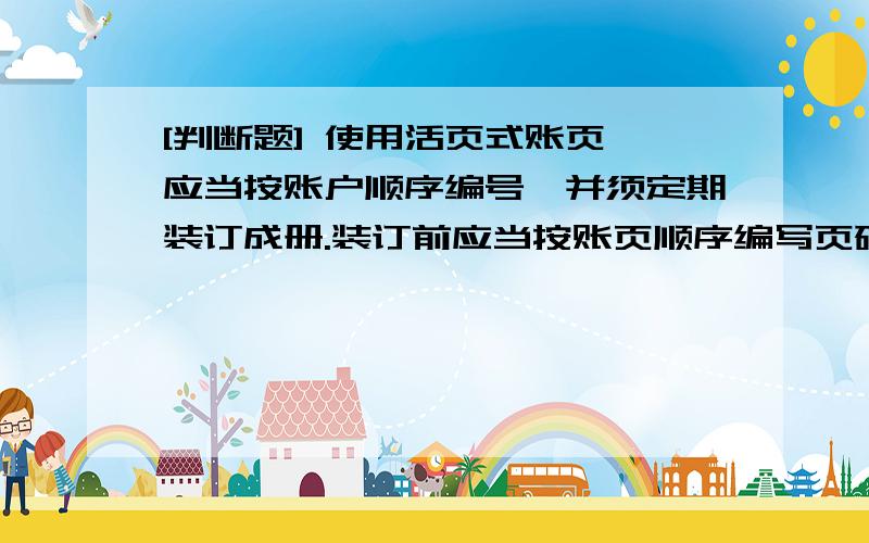 [判断题] 使用活页式账页,应当按账户顺序编号,并须定期装订成册.装订前应当按账页顺序编写页码,另加目录,证明每个账户的名称和页次( )A、正确B、错误