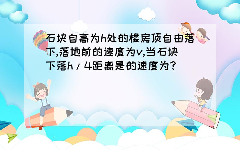 石块自高为h处的楼房顶自由落下,落地前的速度为v,当石块下落h/4距离是的速度为?