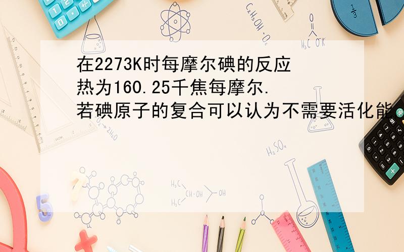 在2273K时每摩尔碘的反应热为160.25千焦每摩尔.若碘原子的复合可以认为不需要活化能,问2273K时碘分解反应的活化能为多少.碘热分解反应I2=2I，