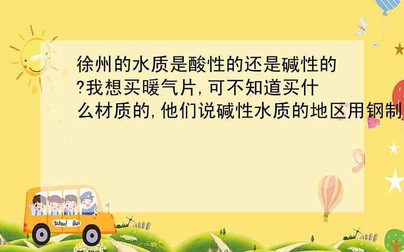 徐州的水质是酸性的还是碱性的?我想买暖气片,可不知道买什么材质的,他们说碱性水质的地区用钢制的比较好,可暖气片销售商却说徐州地区用铜铝复合的好,可我不想多花冤枉钱,谁能告诉我