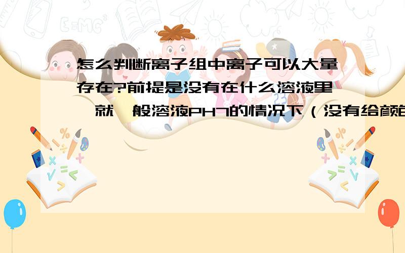 怎么判断离子组中离子可以大量存在?前提是没有在什么溶液里,就一般溶液PH7的情况下（没有给颜色）,怎么判断