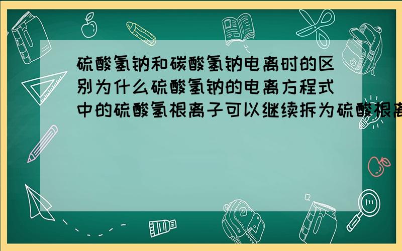 硫酸氢钠和碳酸氢钠电离时的区别为什么硫酸氢钠的电离方程式中的硫酸氢根离子可以继续拆为硫酸根离子和氢离子,而碳酸氢钠中的碳酸氢根离子不能拆分为碳酸根离子和氢离子?这对二者