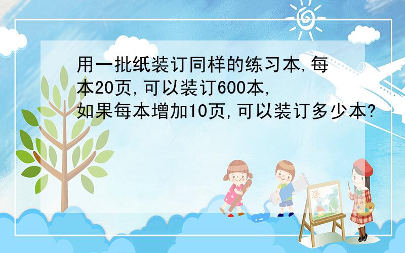 用一批纸装订同样的练习本,每本20页,可以装订600本,如果每本增加10页,可以装订多少本?