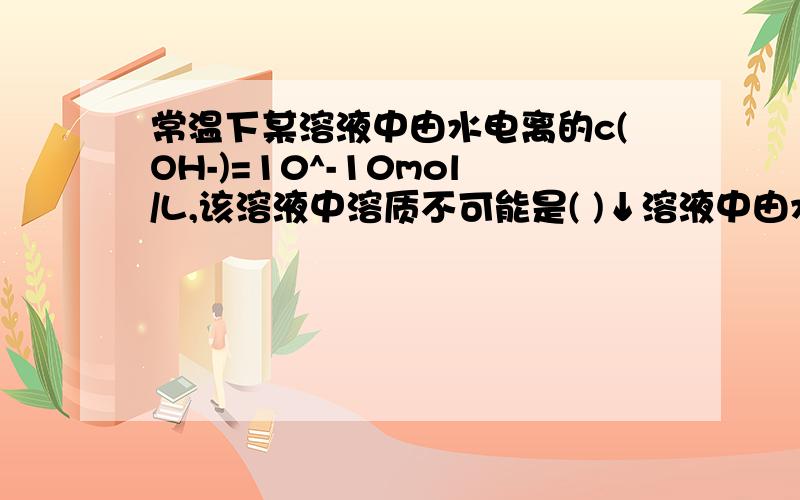 常温下某溶液中由水电离的c(OH-)=10^-10mol/L,该溶液中溶质不可能是( )↓溶液中由水电离产生的C(OH-)＝1×10－10mol/L,该溶液的溶质不可能是A．NaOH B．HNO3 C．HCl D．CuSO4B．AL2(SO4)3 D．NaHSO4 上面打错