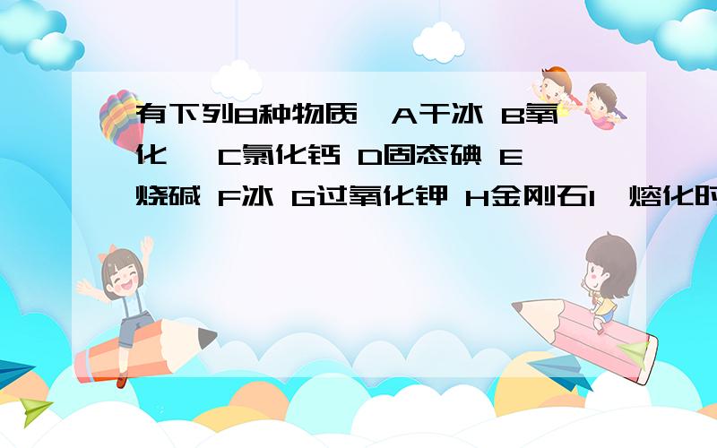 有下列8种物质,A干冰 B氧化镁 C氯化钙 D固态碘 E烧碱 F冰 G过氧化钾 H金刚石1,熔化时破坏共价键的是____为什么?2,只含有极性键的是______为什么?3,含非极性键的是______为什么?请问H是否含有非极