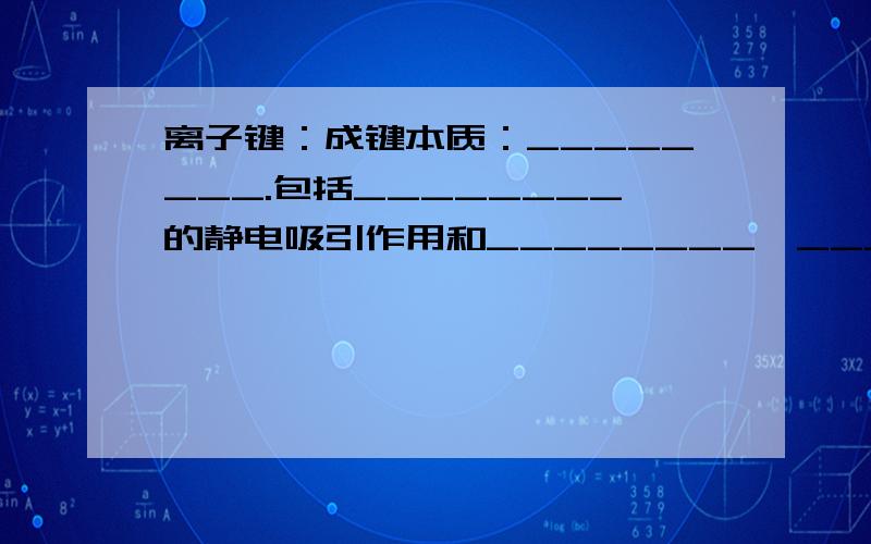 离子键：成键本质：________.包括________的静电吸引作用和________、________的静电排斥作用.共价键：成键性质：________对两原子的电性作用.成键条件：________或________之间,且成键的原子最外层电