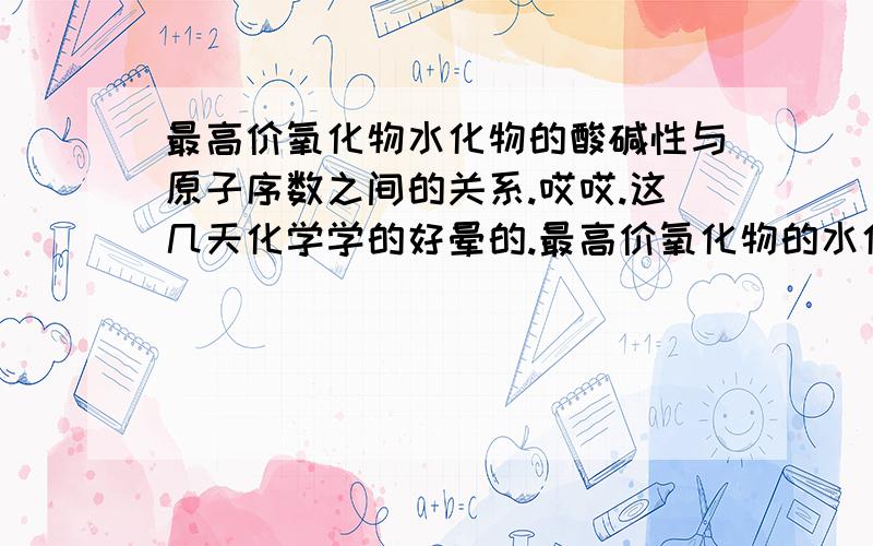 最高价氧化物水化物的酸碱性与原子序数之间的关系.哎哎.这几天化学学的好晕的.最高价氧化物的水化物的酸碱性与原子序数的关系.就是随着原子序数的增加而增强或减弱.同族的和同周期